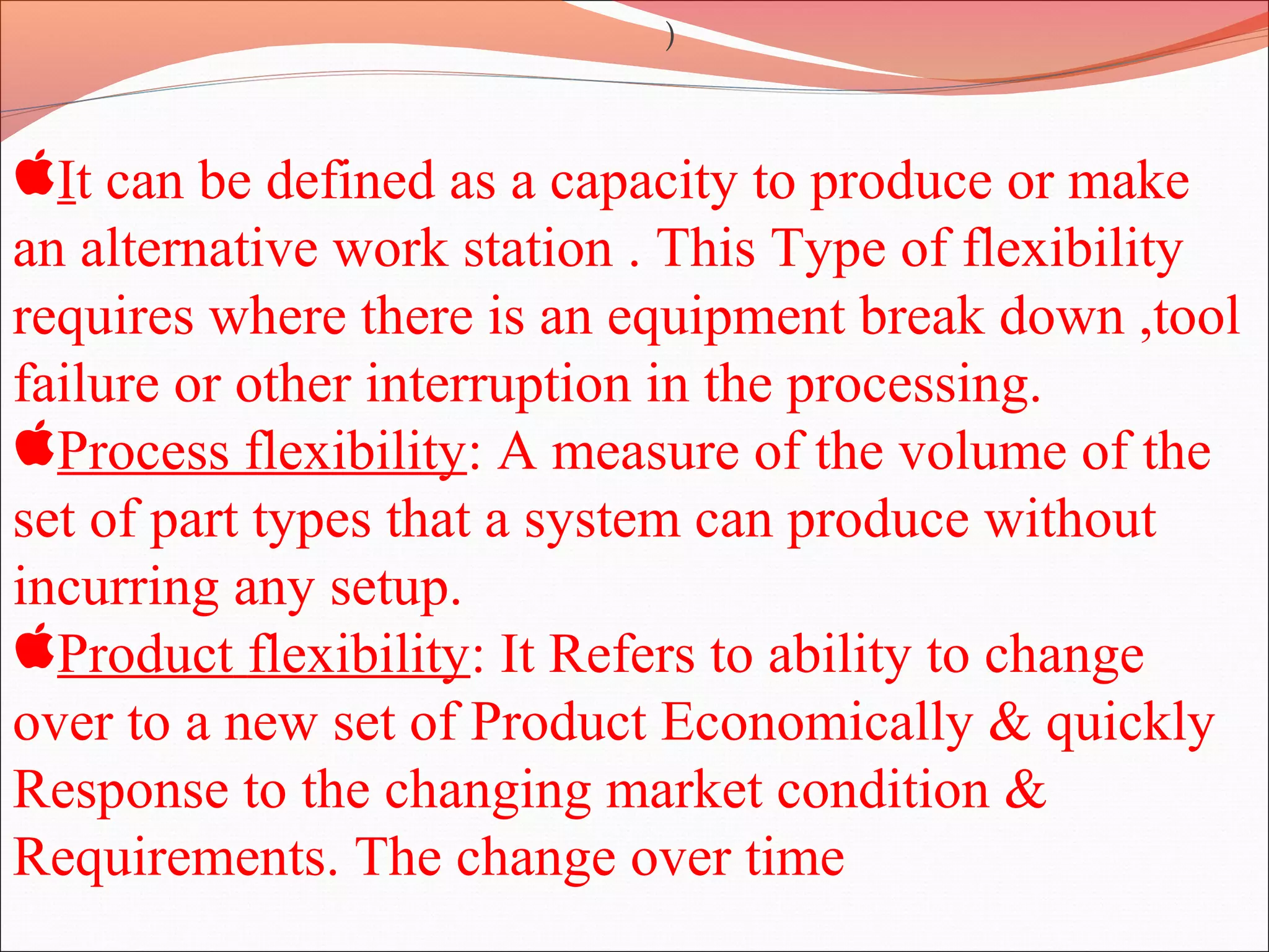It can be defined as a capacity to produce or make
an alternative work station . This Type of flexibility
requires where there is an equipment break down ,tool
failure or other interruption in the processing.
Process flexibility: A measure of the volume of the
set of part types that a system can produce without
incurring any setup.
Product flexibility: It Refers to ability to change
over to a new set of Product Economically & quickly
Response to the changing market condition &
Requirements. The change over time
)
 