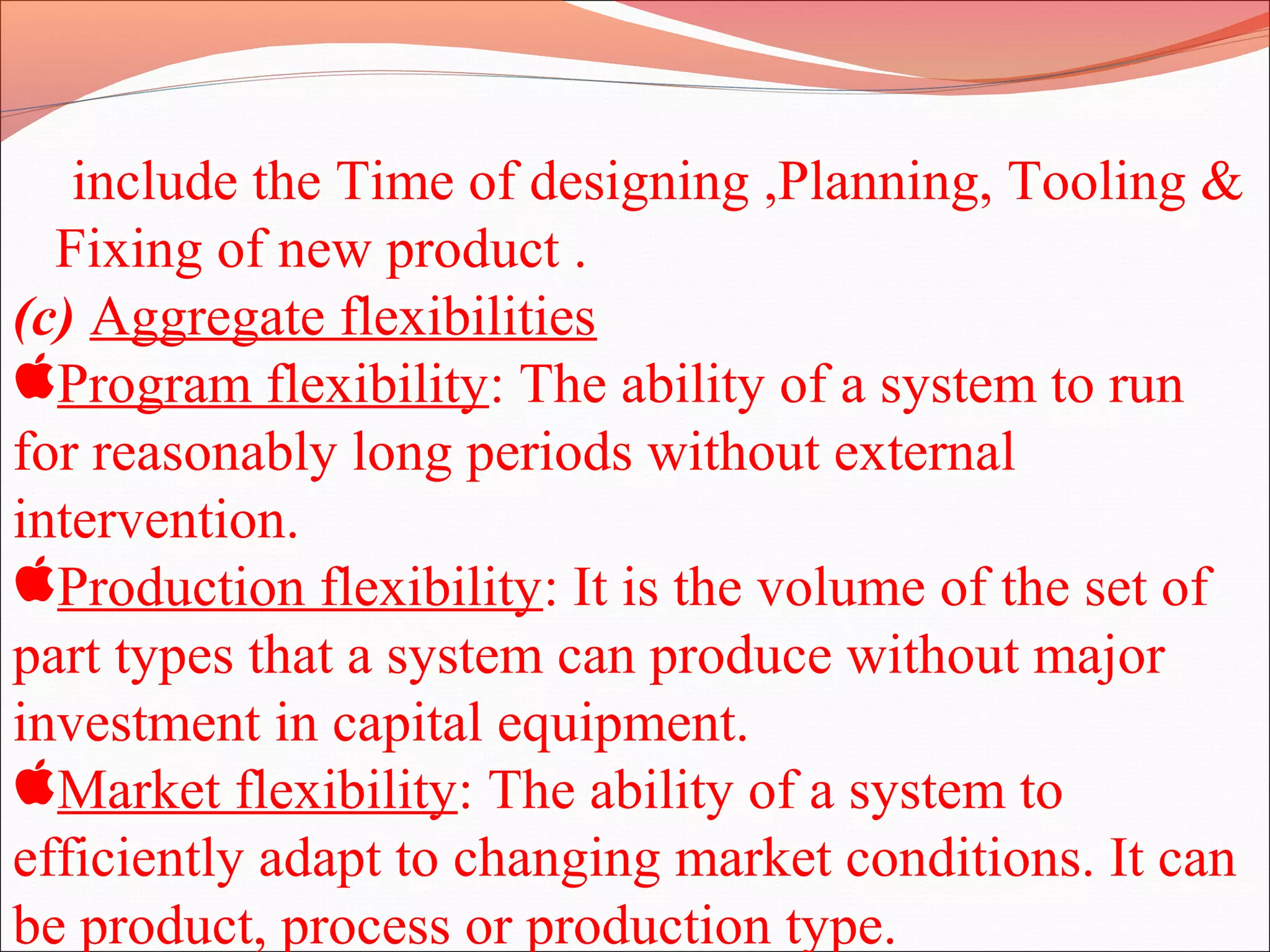 include the Time of designing ,Planning, Tooling &
Fixing of new product .
(c) Aggregate flexibilities
Program flexibility: The ability of a system to run
for reasonably long periods without external
intervention.
Production flexibility: It is the volume of the set of
part types that a system can produce without major
investment in capital equipment.
Market flexibility: The ability of a system to
efficiently adapt to changing market conditions. It can
be product, process or production type.
 