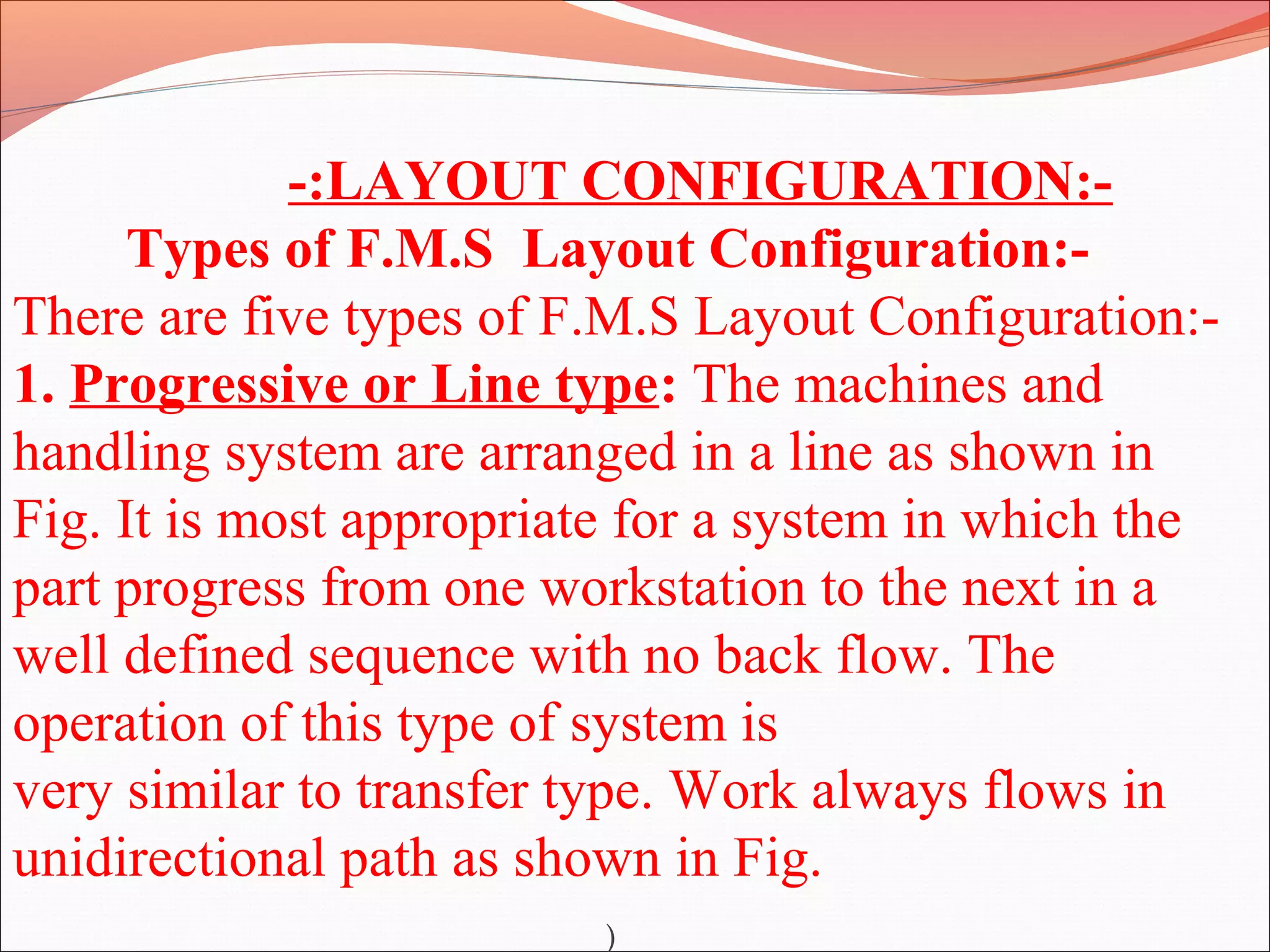 -:LAYOUT CONFIGURATION:-
Types of F.M.S Layout Configuration:-
There are five types of F.M.S Layout Configuration:-
1. Progressive or Line type: The machines and
handling system are arranged in a line as shown in
Fig. It is most appropriate for a system in which the
part progress from one workstation to the next in a
well defined sequence with no back flow. The
operation of this type of system is
very similar to transfer type. Work always flows in
unidirectional path as shown in Fig.
)
 