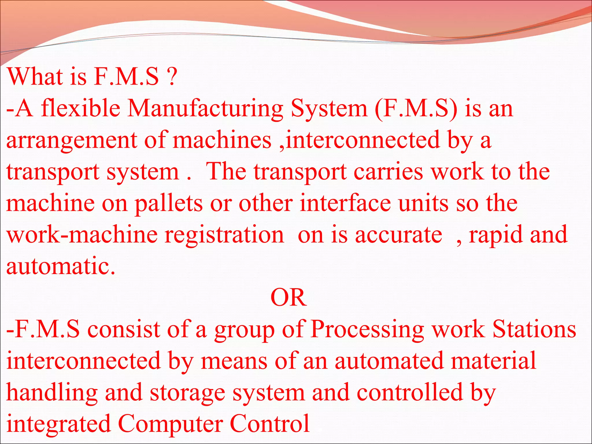 What is F.M.S ?
-A flexible Manufacturing System (F.M.S) is an
arrangement of machines ,interconnected by a
transport system . The transport carries work to the
machine on pallets or other interface units so the
work-machine registration on is accurate , rapid and
automatic.
OR
-F.M.S consist of a group of Processing work Stations
interconnected by means of an automated material
handling and storage system and controlled by
integrated Computer Control .
 