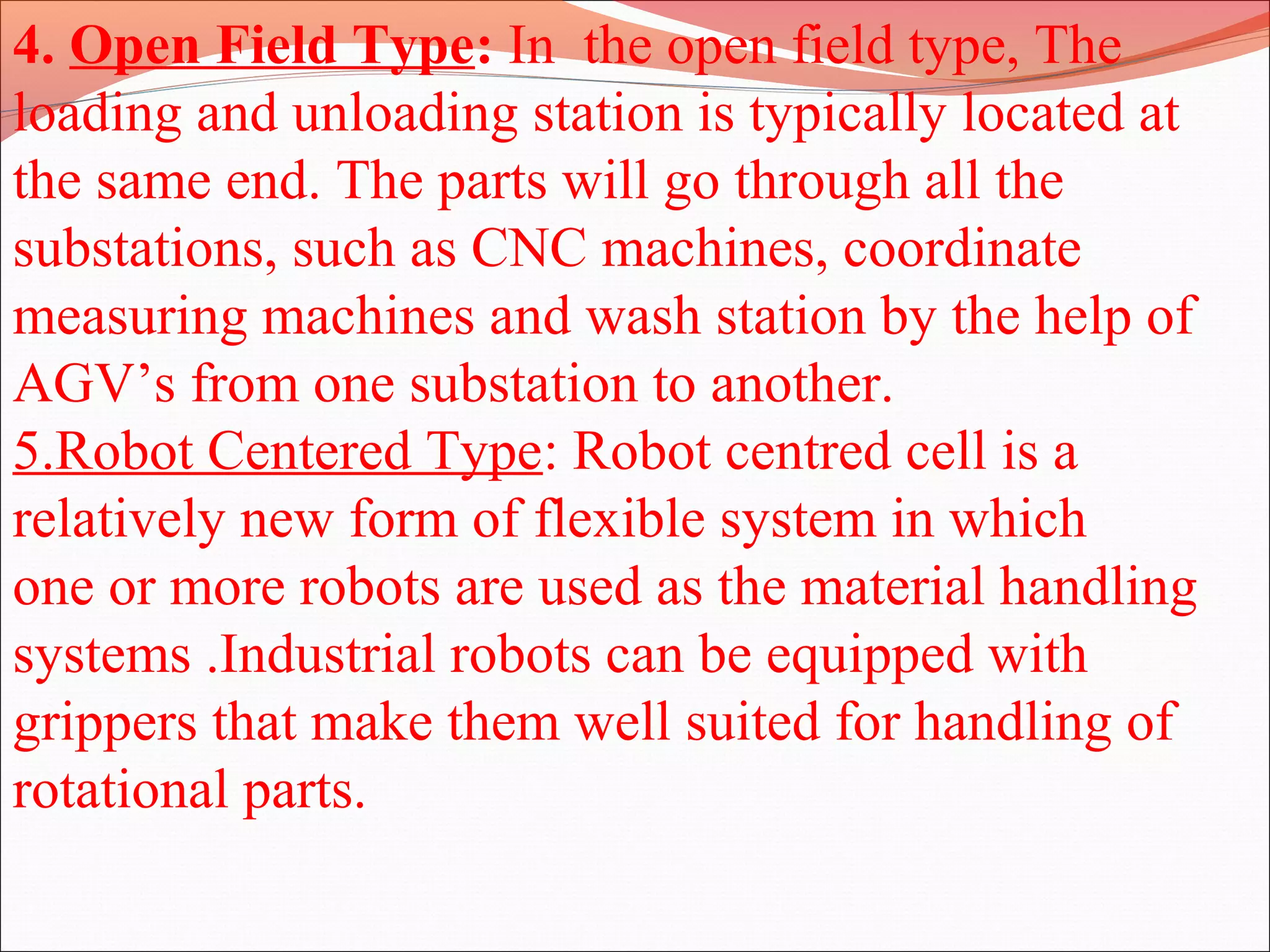 4. Open Field Type: In the open field type, The
loading and unloading station is typically located at
the same end. The parts will go through all the
substations, such as CNC machines, coordinate
measuring machines and wash station by the help of
AGV’s from one substation to another.
5.Robot Centered Type: Robot centred cell is a
relatively new form of flexible system in which
one or more robots are used as the material handling
systems .Industrial robots can be equipped with
grippers that make them well suited for handling of
rotational parts.
 