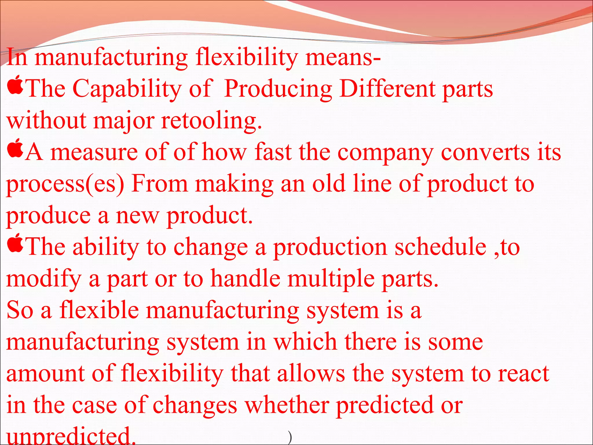 In manufacturing flexibility means-
The Capability of Producing Different parts
without major retooling.
A measure of of how fast the company converts its
process(es) From making an old line of product to
produce a new product.
The ability to change a production schedule ,to
modify a part or to handle multiple parts.
So a flexible manufacturing system is a
manufacturing system in which there is some
amount of flexibility that allows the system to react
in the case of changes whether predicted or
unpredicted. )
 