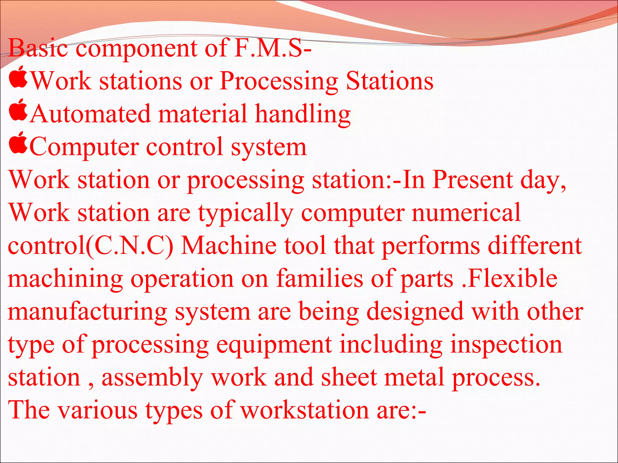 Basic component of F.M.S-
Work stations or Processing Stations
Automated material handling
Computer control system
Work station or processing station:-In Present day,
Work station are typically computer numerical
control(C.N.C) Machine tool that performs different
machining operation on families of parts .Flexible
manufacturing system are being designed with other
type of processing equipment including inspection
station , assembly work and sheet metal process.
The various types of workstation are:-
 