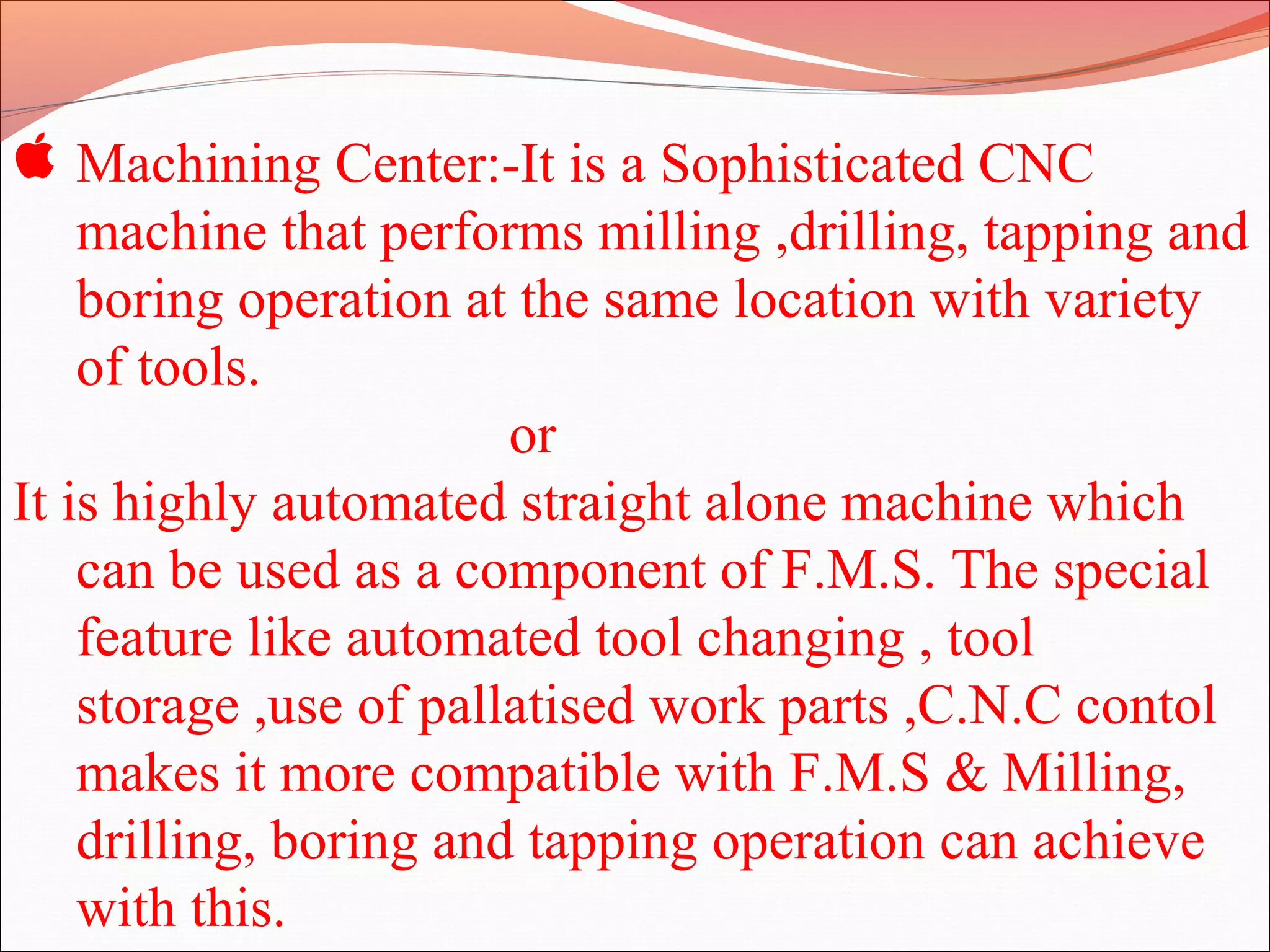  Machining Center:-It is a Sophisticated CNC
machine that performs milling ,drilling, tapping and
boring operation at the same location with variety
of tools.
or
It is highly automated straight alone machine which
can be used as a component of F.M.S. The special
feature like automated tool changing , tool
storage ,use of pallatised work parts ,C.N.C contol
makes it more compatible with F.M.S & Milling,
drilling, boring and tapping operation can achieve
with this.
 