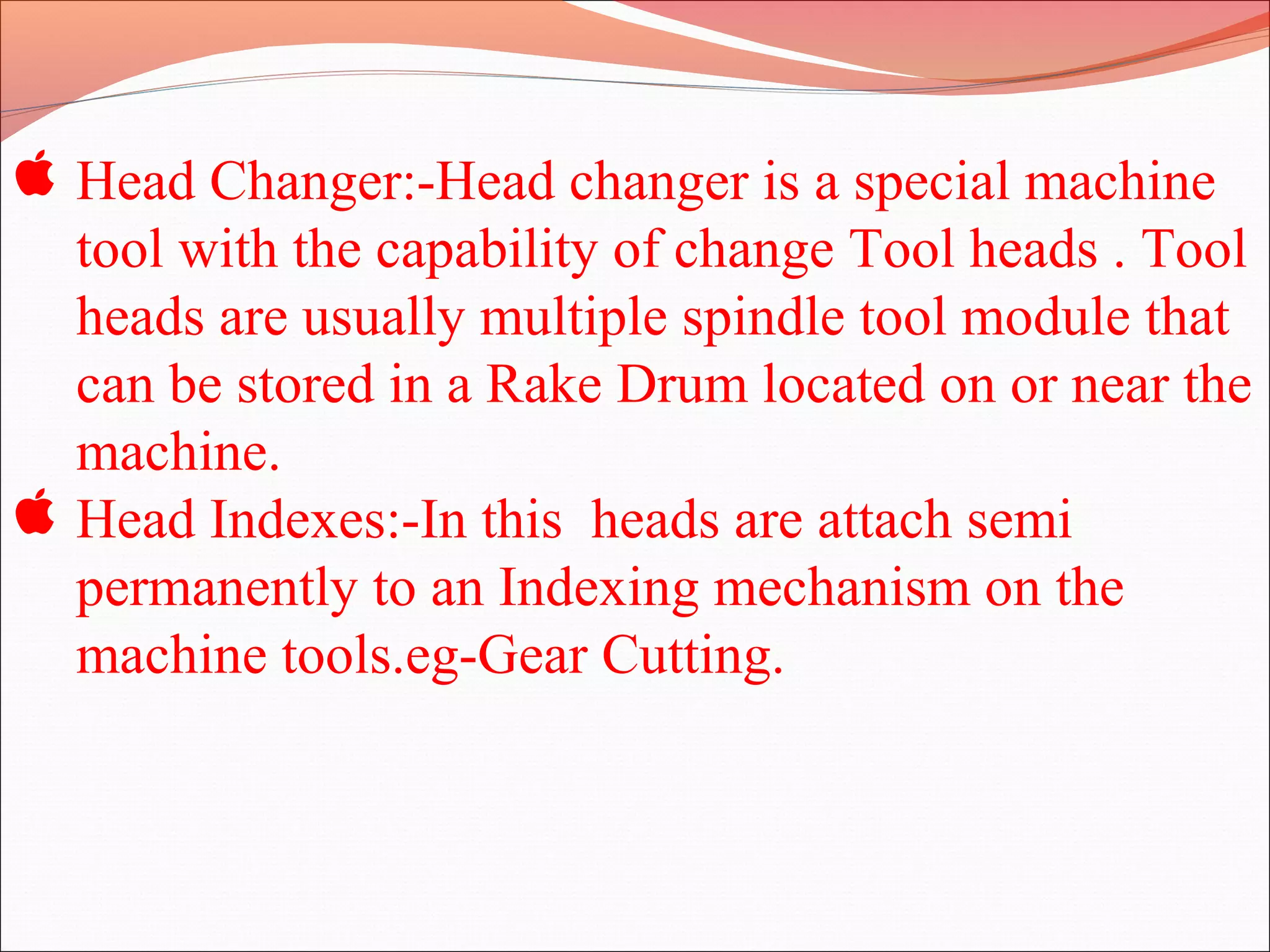  Head Changer:-Head changer is a special machine
tool with the capability of change Tool heads . Tool
heads are usually multiple spindle tool module that
can be stored in a Rake Drum located on or near the
machine.
 Head Indexes:-In this heads are attach semi
permanently to an Indexing mechanism on the
machine tools.eg-Gear Cutting.
 