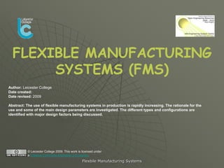 FLEXIBLE MANUFACTURING
       SYSTEMS (FMS)
Author: Leicester College
Date created:
Date revised: 2009

Abstract: The use of flexible manufacturing systems in production is rapidly increasing. The rationale for the
use and some of the main design parameters are investigated. The different types and configurations are
identified with major design factors being discussed.




           © Leicester College 2009. This work is licensed under
           a Creative Commons Attribution 2.0 License.
                                                  Flexbile Manufacturing Systems
 