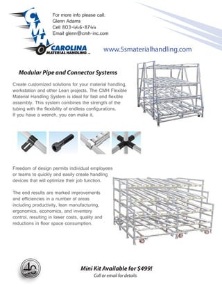 For more info please call:
                     Glenn Adams
                     Cell 803-446-8744
                     Email glenn@cmh-inc.com


                                                 www.5smaterialhandling.com


   Modular Pipe and Connector Systems
Create customized solutions for your material handling,
workstation and other Lean projects. The CMH Flexible
Material Handling System is ideal for fast and flexible
assembly. This system combines the strength of the
tubing with the flexibility of endless configurations.
If you have a wrench, you can make it.




Freedom of design permits individual employees
or teams to quickly and easily create handling
devices that will optimize their job function.

The end results are marked improvements
and efficiencies in a number of areas
including productivity, lean manufacturing,
ergonomics, economics, and inventory
control, resulting in lower costs, quality and
reductions in floor space consumption.




        197 1




        0
        201 1
                TH
                                  Mini Kit Available for $499!
                                         Call or email for details
 