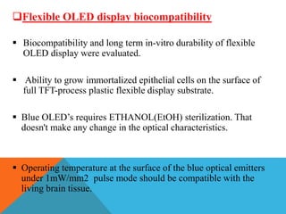 Flexible OLED display biocompatibility
 Biocompatibility and long term in-vitro durability of flexible
OLED display were evaluated.
 Ability to grow immortalized epithelial cells on the surface of
full TFT-process plastic flexible display substrate.
 Blue OLED’s requires ETHANOL(EtOH) sterilization. That
doesn't make any change in the optical characteristics.
 Operating temperature at the surface of the blue optical emitters
under 1mW/mm2 pulse mode should be compatible with the
living brain tissue.
 