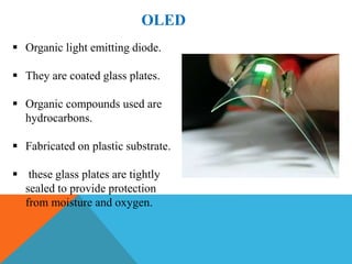 OLED
 Organic light emitting diode.
 They are coated glass plates.
 Organic compounds used are
hydrocarbons.
 Fabricated on plastic substrate.
 these glass plates are tightly
sealed to provide protection
from moisture and oxygen.
 