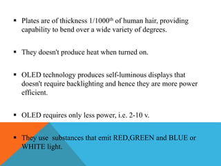  Plates are of thickness 1/1000th of human hair, providing
capability to bend over a wide variety of degrees.
 They doesn't produce heat when turned on.
 OLED technology produces self-luminous displays that
doesn't require backlighting and hence they are more power
efficient.
 OLED requires only less power, i.e. 2-10 v.
 They use substances that emit RED,GREEN and BLUE or
WHITE light.
 