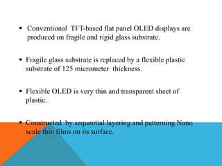  Conventional TFT-based flat panel OLED displays are
produced on fragile and rigid glass substrate.
 Fragile glass substrate is replaced by a flexible plastic
substrate of 125 micrometer thickness.
 Flexible OLED is very thin and transparent sheet of
plastic.
 Constructed by sequential layering and patterning Nano
scale thin films on its surface.
 