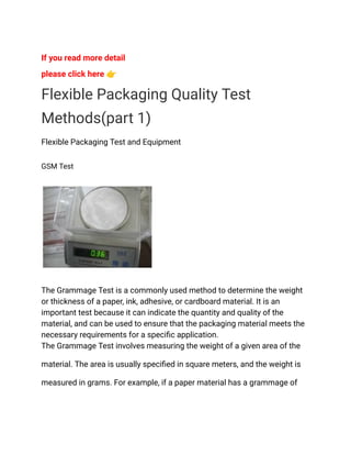 If you read more detail
please click here 👉
Flexible Packaging Quality Test
Methods(part 1)
Flexible Packaging Test and Equipment
GSM Test
The Grammage Test is a commonly used method to determine the weight
or thickness of a paper, ink, adhesive, or cardboard material. It is an
important test because it can indicate the quantity and quality of the
material, and can be used to ensure that the packaging material meets the
necessary requirements for a specific application.
The Grammage Test involves measuring the weight of a given area of the
material. The area is usually specified in square meters, and the weight is
measured in grams. For example, if a paper material has a grammage of
 