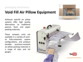 Advantages of Void Fill AirPouch Pillows 
EZ-Tear™ Perforations: patented technology increases efficiency and provides less operator 
Boxed Material: reduced changeovers rate = increased run time 
Knifeless Material: no knife / blade required to slit the material 
Excellent Yield: up to 12% higher yield than the competition 
Pillow Sizes: available in 8”, 10” and 12” inch widths. 
Available in recycled 
& biodegradable 
Custom Printing and pillow lengths available 
Small-Quiet-Fast: compact system weighs only 35 lbs with operating speeds of 55 ft/min. 
grade 
 