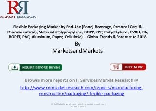 Flexible Packaging Market by End-Use (Food, Beverage, Personal Care &
Pharmaceutical), Material (Polypropylene, BOPP, CPP, Polyethylene, EVOH, PA,
BOPET, PVC, Aluminum, Paper, Cellulosic) – Global Trends & Forecast to 2018
By
MarketsandMarkets
Browse more reports on IT Services Market Research @
http://www.rnrmarketresearch.com/reports/manufacturing-
construction/packaging/flexible-packaging
© RnRMarketResearch.com ; sales@rnrmarketresearch.com ;
+1 888 391 5441
 