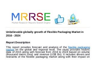 Unbelievable globally growth of Flexible Packaging Market in
2016 - 2024
Report Description
This report provides forecast and analysis of the flexible packaging
market on the global and regional level. The study provides historic
data of 2015 along with forecast from 2016 to 2024 based on volume
(thousand metric tons) and revenue (US$ Bn). It includes drivers and
restraints of the flexible packaging market along with their impact on
 