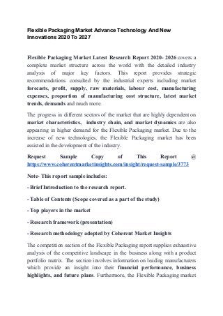 Flexible Packaging Market Advance Technology And New
Innovations 2020 To 2027
Flexible Packaging Market Latest Research Report 2020- 2026 ​covers a
complete market structure across the world with the detailed industry
analysis of major key factors. This report provides strategic
recommendations consulted by the industrial experts including market
forecasts, profit, supply, raw materials, labour cost, manufacturing
expenses, proportion of manufacturing cost structure, latest market
trends, demands​ and much more.
The progress in different sectors of the market that are highly dependent on
market characteristics, industry chain, and market dynamics are also
appearing in higher demand for the Flexible Packaging market. Due to the
increase of new technologies, the Flexible Packaging market has been
assisted in the development of the industry.
Request Sample Copy of This Report @
https://www.coherentmarketinsights.com/insight/request-sample/3773
Note- This report sample includes:
- Brief Introduction to the research report.
- Table of Contents (Scope covered as a part of the study)
- Top players in the market
- Research framework (presentation)
- Research methodology adopted by Coherent Market Insights
The competition section of the Flexible Packaging report supplies exhaustive
analysis of the competitive landscape in the business along with a product
portfolio matrix. The section involves information on leading manufacturers
which provide an insight into their ​financial performance, business
highlights, and future plans​. Furthermore, the Flexible Packaging market
 