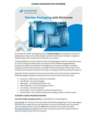 FLEXIBLE PACKAGING WITH NICHROME 
 
According to the Flexible Packaging Association, flexible packaging is any package or any part of a 
package whose shape can be readily changed. Examples include pouches and bags. Its opposite is 
rigid packaging, which includes formats like bottles, cans, and jars. 
Flexible packaging accounts for 19 percent of the overall packaging market and is expected to grow 
at a rate of 3.9 percent CAGR by 2023, according to the 2019 Flexible Packaging Marketing 
Assessment by PMMI, The Association for Packaging and Processing Technologies. Convenient 
packaging, excellent barrier properties, sustainable materials and growing customer base for fast‐
moving consumer products and consumer durables in emerging countries are driving this expansion. 
Especially for food manufacturers and even pharmaceutical and cosmetic product manufacturers, 
flexible packagingis emerging as the preferred choice. Here are some of the reasons why: 
 Convenient ‐ fulfils consumer demand for portability 
 Cost‐efficient ‐ low cost per package 
 Lightweight ‐ low storage & distribution costs 
 Safer distribution ‐ less risk of breakage and injury 
 Eco friendly ‐ small carbon footprint 
 Customisable ‐ can be moulded into varieties of shapes & sizes 
 Brand building ‐ more surface for graphics & messaging; scope for creative concepts 
AUTOMATIC FLEXIBLE PACKAGING MACHINES 
Automatic flexible packaging machines can be divided into 2 broad categories: 
Form‐Fill‐Seal: FFS machines are the most widely used flexible packaging type. As the name suggest, 
themachine forms bags, fills them with the product, and seals the filled bag. Some FFS machines 
work vertically(vertical‐form‐fill‐seal or VFFS) and some perform the process horizontally 
(horizontal‐form‐fill‐seal or HFFS). VFFS are the more popular type as they occupy limited floor 
space and usually cost less than HFFS machines. 
 