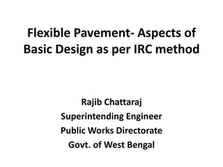 Flexible Pavement- Aspects of
Basic Design as per IRC method
Rajib Chattaraj
Superintending Engineer
Public Works Directorate
Govt. of West Bengal
 