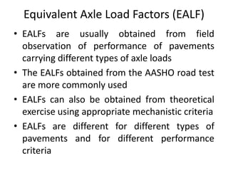 Equivalent Axle Load Factors (EALF)
• EALFs are usually obtained from field
observation of performance of pavements
carrying different types of axle loads
• The EALFs obtained from the AASHO road test
are more commonly used
• EALFs can also be obtained from theoretical
exercise using appropriate mechanistic criteria
• EALFs are different for different types of
pavements and for different performance
criteria
 