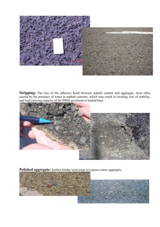 Stripping: The loss of the adhesive bond between asphalt cement and aggregate, most often
caused by the presence of water in asphalt concrete, which may result in raveling, loss of stability,
and load carrying capacity of the HMA pavement or treated base.
Polished aggregate: Surface binder worn away to expose coarse aggregate.
 