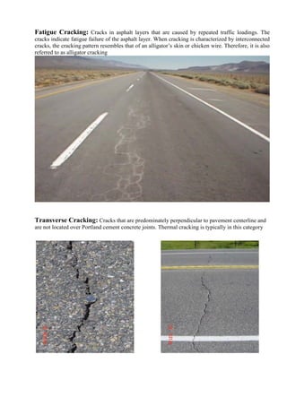 Fatigue Cracking: Cracks in asphalt layers that are caused by repeated traffic loadings. The
cracks indicate fatigue failure of the asphalt layer. When cracking is characterized by interconnected
cracks, the cracking pattern resembles that of an alligator’s skin or chicken wire. Therefore, it is also
referred to as alligator cracking
Transverse Cracking: Cracks that are predominately perpendicular to pavement centerline and
are not located over Portland cement concrete joints. Thermal cracking is typically in this category
 