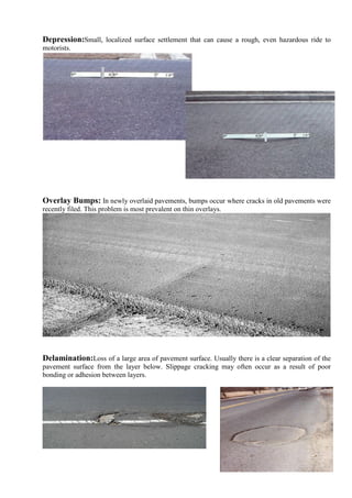 Depression:Small, localized surface settlement that can cause a rough, even hazardous ride to
motorists.
Overlay Bumps: In newly overlaid pavements, bumps occur where cracks in old pavements were
recently filed. This problem is most prevalent on thin overlays.
Delamination:Loss of a large area of pavement surface. Usually there is a clear separation of the
pavement surface from the layer below. Slippage cracking may often occur as a result of poor
bonding or adhesion between layers.
 