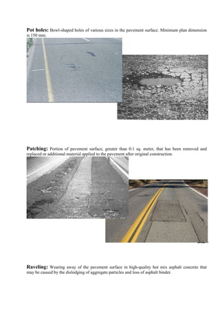 Pot holes: Bowl-shaped holes of various sizes in the pavement surface. Minimum plan dimension
is 150 mm.
Patching: Portion of pavement surface, greater than 0.1 sq. meter, that has been removed and
replaced or additional material applied to the pavement after original construction.
Raveling: Wearing away of the pavement surface in high-quality hot mix asphalt concrete that
may be caused by the dislodging of aggregate particles and loss of asphalt binder.
 