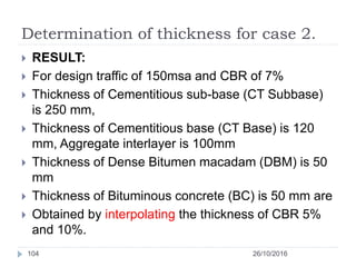 Determination of thickness for case 2.
26/10/2016104
 RESULT:
 For design traffic of 150msa and CBR of 7%
 Thickness of Cementitious sub-base (CT Subbase)
is 250 mm,
 Thickness of Cementitious base (CT Base) is 120
mm, Aggregate interlayer is 100mm
 Thickness of Dense Bitumen macadam (DBM) is 50
mm
 Thickness of Bituminous concrete (BC) is 50 mm are
 Obtained by interpolating the thickness of CBR 5%
and 10%.
 