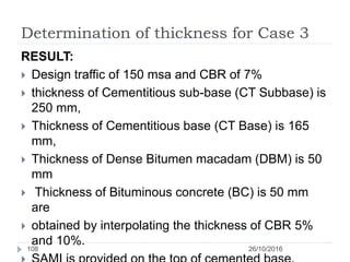 Determination of thickness for Case 3
26/10/2016108
RESULT:
 Design traffic of 150 msa and CBR of 7%
 thickness of Cementitious sub-base (CT Subbase) is
250 mm,
 Thickness of Cementitious base (CT Base) is 165
mm,
 Thickness of Dense Bitumen macadam (DBM) is 50
mm
 Thickness of Bituminous concrete (BC) is 50 mm
are
 obtained by interpolating the thickness of CBR 5%
and 10%.
 