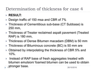 Determination of thickness for case 4
26/10/2016111
 RESULT:
 Design traffic of 150 msa and CBR of 7%
 Thickness of Cementitious sub-base (CT Subbase) is
250 mm,
 Thickness of Treater reclaimed aspalt pavement (Treated
RAP) is 180 mm,
 Thickness of Dense Bitumen macadam (DBM) is 50 mm
 Thickness of Bituminous concrete (BC) is 50 mm are
 Obtained by interpolating the thickness of CBR 5% and
10%.
 Instead of RAP base of fresh aggregates treated with
bitumen emulsion/ foamed bitumen can be used to obtain
stronger base.
 