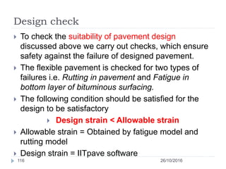 Design check
26/10/2016116
 To check the suitability of pavement design
discussed above we carry out checks, which ensure
safety against the failure of designed pavement.
 The flexible pavement is checked for two types of
failures i.e. Rutting in pavement and Fatigue in
bottom layer of bituminous surfacing.
 The following condition should be satisfied for the
design to be satisfactory
 Design strain < Allowable strain
 Allowable strain = Obtained by fatigue model and
rutting model
 Design strain = IITpave software
 