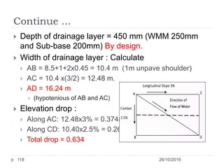 Continue ...
 Depth of drainage layer = 450 mm (WMM 250mm
and Sub-base 200mm) By design.
 Width of drainage layer : Calculate
 AB = 8.5+1+2x0.45 = 10.4 m (1m unpave shoulder)
 AC = 10.4 x(3/2) = 12.48 m.
 AD = 16.24 m
 (hypotenious of AB and AC)
 Elevation drop :
 Along AC: 12.48x3% = 0.374m
 Along CD: 10.40x2.5% = 0.26m
 Total drop = 0.634
26/10/2016118
 