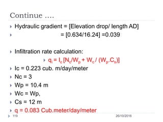 Continue ….
 Hydraulic gradient = [Elevation drop/ length AD]
 = [0.634/16.24] =0.039
 Infiltration rate calculation:
 qi = Ic [Nc/Wp + Wc / (Wp.Cs)]
 Ic = 0.223 cub. m/day/meter
 Nc = 3
 Wp = 10.4 m
 Wc = Wp,
 Cs = 12 m
 q = 0.083 Cub.meter/day/meter
26/10/2016119
 