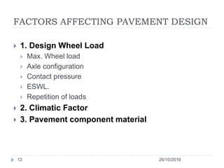 FACTORS AFFECTING PAVEMENT DESIGN
26/10/201612
 1. Design Wheel Load
 Max. Wheel load
 Axle configuration
 Contact pressure
 ESWL.
 Repetition of loads
 2. Climatic Factor
 3. Pavement component material
 