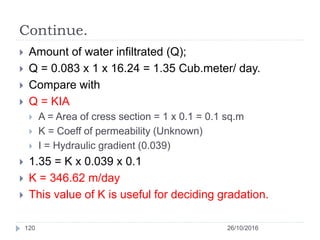 Continue.
 Amount of water infiltrated (Q);
 Q = 0.083 x 1 x 16.24 = 1.35 Cub.meter/ day.
 Compare with
 Q = KIA
 A = Area of cress section = 1 x 0.1 = 0.1 sq.m
 K = Coeff of permeability (Unknown)
 I = Hydraulic gradient (0.039)
 1.35 = K x 0.039 x 0.1
 K = 346.62 m/day
 This value of K is useful for deciding gradation.
26/10/2016120
 
