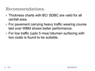 Recommendations.
 Thickness charts with BC/ SDBC are valid for all
rainfall area.
 For pavement carrying heavy traffic wearing course
laid over WBM shows better performance.
 For low traffic (upto 5 msa) bitumen surfacing with
two coats is found to be suitable.
26/10/2016123
 