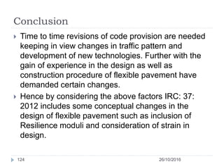 Conclusion
26/10/2016124
 Time to time revisions of code provision are needed
keeping in view changes in traffic pattern and
development of new technologies. Further with the
gain of experience in the design as well as
construction procedure of flexible pavement have
demanded certain changes.
 Hence by considering the above factors IRC: 37:
2012 includes some conceptual changes in the
design of flexible pavement such as inclusion of
Resilience moduli and consideration of strain in
design.
 