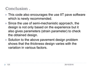 Conclusion .
26/10/2016125
 This code also encourages the use IIT pave software
which is newly recommended.
 Since the use of semi-mechanistic approach, the
design is not only based on the experience but it
also gives parameters (strain parameter) to check
the obtained design.
 Solution to the above pavement design problem
shows that the thickness design varies with the
variation in various factors.
 