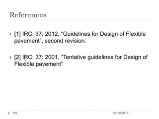 References
26/10/2016126
 [1] IRC: 37: 2012, “Guidelines for Design of Flexible
pavement”, second revision.
 [2] IRC: 37: 2001, “Tentative guidelines for Design of
Flexible pavement”
 