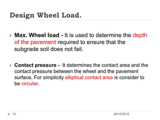 Design Wheel Load.
26/10/201613
 Max. Wheel load - It is used to determine the depth
of the pavement required to ensure that the
subgrade soil does not fail.
 Contact pressure - It determines the contact area and the
contact pressure between the wheel and the pavement
surface. For simplicity elliptical contact area is consider to
be circular.
 