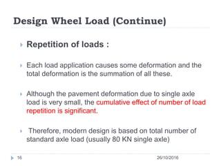 Design Wheel Load (Continue)
26/10/201616
 Repetition of loads :
 Each load application causes some deformation and the
total deformation is the summation of all these.
 Although the pavement deformation due to single axle
load is very small, the cumulative effect of number of load
repetition is significant.
 Therefore, modern design is based on total number of
standard axle load (usually 80 KN single axle)
 