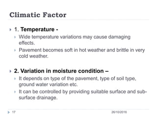 Climatic Factor
26/10/201617
 1. Temperature -
 Wide temperature variations may cause damaging
effects.
 Pavement becomes soft in hot weather and brittle in very
cold weather.
 2. Variation in moisture condition –
 It depends on type of the pavement, type of soil type,
ground water variation etc.
 It can be controlled by providing suitable surface and sub-
surface drainage.
 