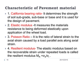 Characteristic of Pavement material
26/10/201618
 1. California bearing ratio- It determines the strength
of soil sub-grade, sub-base or base and it is used for
the design of pavement.
 2. Elastic modulus -It measures the materials
resistance to being deformed elastically upon
application of the wheel load.
 3. Poisson Ratio – It is the ratio of lateral strain to the
axial strain caused by a load parallel axis along axial
strain.
 4. Resilient modulus- The elastic modulus based on
the recoverable strain under repeated loads is called
the resilient modulus MR =σd/σr .
 