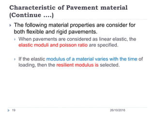 Characteristic of Pavement material
(Continue ….)
26/10/201619
 The following material properties are consider for
both flexible and rigid pavements.
 When pavements are considered as linear elastic, the
elastic moduli and poisson ratio are specified.
 If the elastic modulus of a material varies with the time of
loading, then the resilient modulus is selected.
 