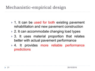 Mechanistic-empirical design
26/10/201621
 1. It can be used for both existing pavement
rehabilitation and new pavement construction
 2. It can accommodate changing load types
 3. It uses material proportion that relates
better with actual pavement performance
 4. It provides more reliable performance
predictions
 