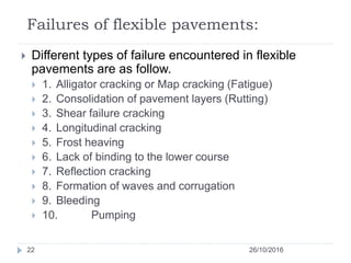 Failures of flexible pavements:
26/10/201622
 Different types of failure encountered in flexible
pavements are as follow.
 1. Alligator cracking or Map cracking (Fatigue)
 2. Consolidation of pavement layers (Rutting)
 3. Shear failure cracking
 4. Longitudinal cracking
 5. Frost heaving
 6. Lack of binding to the lower course
 7. Reflection cracking
 8. Formation of waves and corrugation
 9. Bleeding
 10. Pumping
 