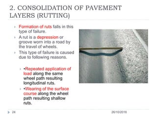 2. CONSOLIDATION OF PAVEMENT
LAYERS (RUTTING)
26/10/201624
 Formation of ruts falls in this
type of failure.
 A rut is a depression or
groove worn into a road by
the travel of wheels.
 This type of failure is caused
due to following reasons.
 •Repeated application of
load along the same
wheel path resulting
longitudinal ruts.
 •Wearing of the surface
course along the wheel
path resulting shallow
ruts.
 