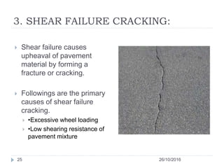 3. SHEAR FAILURE CRACKING:
26/10/201625
 Shear failure causes
upheaval of pavement
material by forming a
fracture or cracking.
 Followings are the primary
causes of shear failure
cracking.
 •Excessive wheel loading
 •Low shearing resistance of
pavement mixture
 