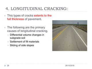 4. LONGITUDINAL CRACKING:
26/10/201626
 This types of cracks extents to the
full thickness of pavement.
 The following are the primary
causes of longitudinal cracking.
 Differential volume changes in
subgrade soil
 Settlement of fill materials
 Sliding of side slopes
 