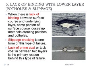 6. LACK OF BINDING WITH LOWER LAYER
(POTHOLES & SLIPPAGE)
26/10/201628
 When there is lack of
binding between surface
course and underlying
layer, some portion of
surface course looses up
materials creating patches
and potholes.
 Slippage cracking is one
form of this type of failure.
 Lack of prime coat or tack
coat in between two layers
is the primary reason
behind this type of failure.
 